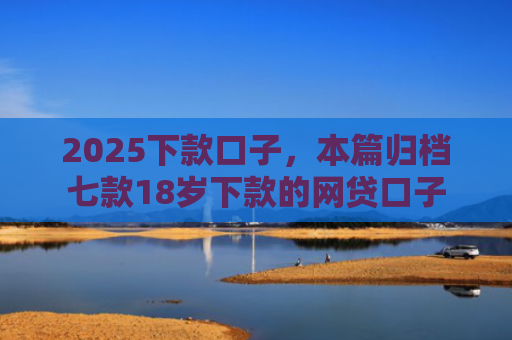 2025下款口子，本篇归档七款18岁下款的网贷口子
