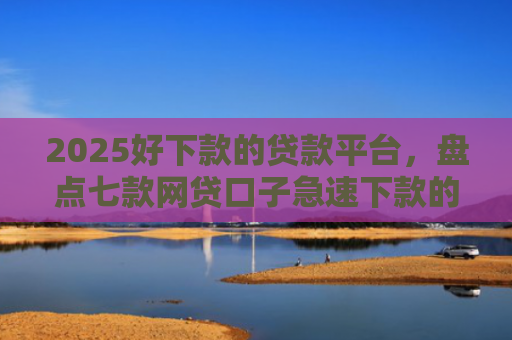 2025好下款的贷款平台，盘点七款网贷口子急速下款的