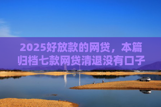 2025好放款的网贷，本篇归档七款网贷清退没有口子下款