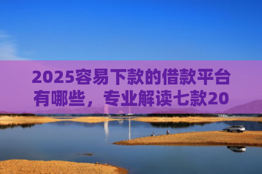 2025容易下款的借款平台有哪些，专业解读七款2025年网贷下款口子