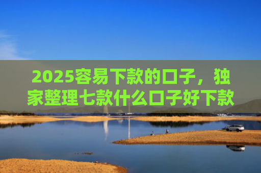 2025容易下款的口子，独家整理七款什么口子好下款网贷