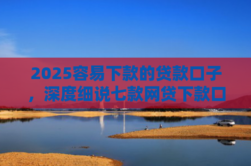 2025容易下款的贷款口子，深度细说七款网贷下款口子 无视黑白