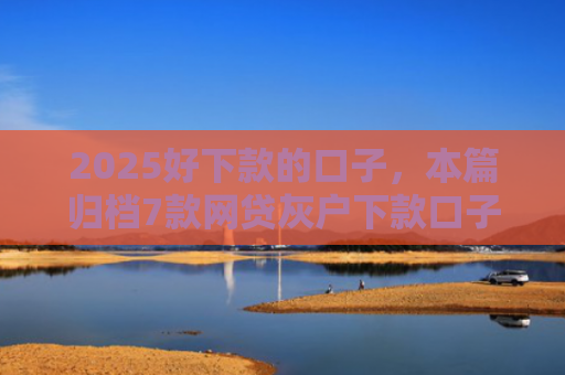 2025好下款的口子，本篇归档7款网贷灰户下款口子