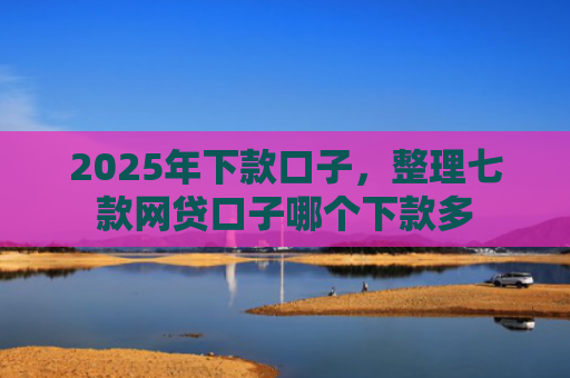 2025年下款口子，整理七款网贷口子哪个下款多