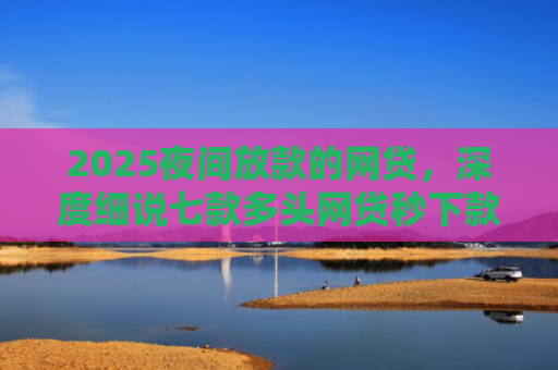2025夜间放款的网贷，深度细说七款多头网贷秒下款的口子