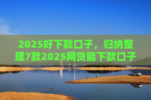 2025好下款口子，归纳整理7款2025网贷能下款口子