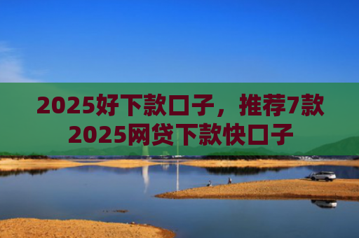 2025好下款口子，推荐7款2025网贷下款快口子