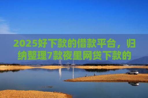 2025好下款的借款平台，归纳整理7款夜里网贷下款的口子
