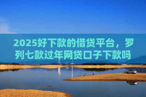 2025好下款的借贷平台，罗列七款过年网贷口子下款吗