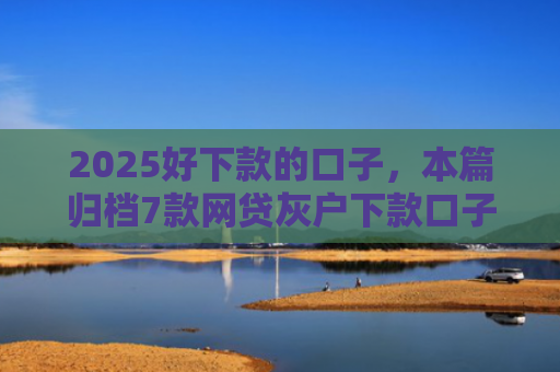 2025好下款的口子，本篇归档7款网贷灰户下款口子