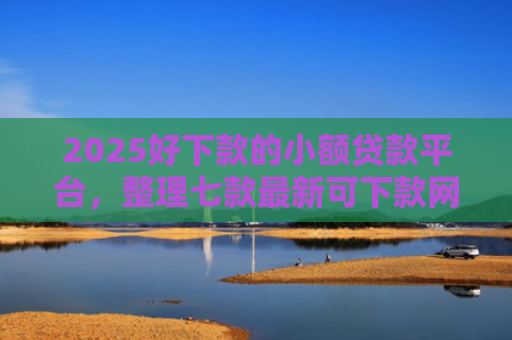 2025好下款的小额贷款平台，整理七款最新可下款网贷口子