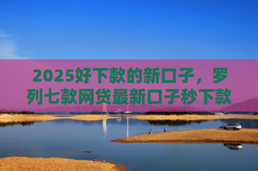 2025好下款的新口子，罗列七款网贷最新口子秒下款