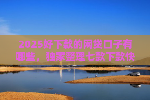 2025好下款的网贷口子有哪些，独家整理七款下款快黑户网贷口子