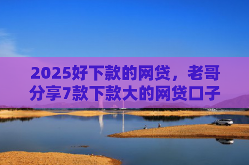 2025好下款的网贷，老哥分享7款下款大的网贷口子