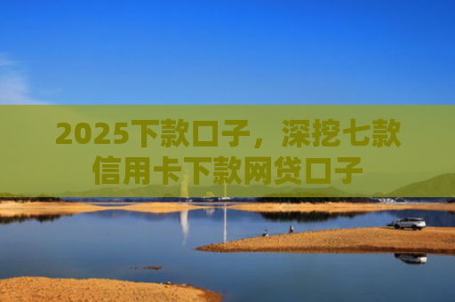 2025下款口子，深挖七款信用卡下款网贷口子