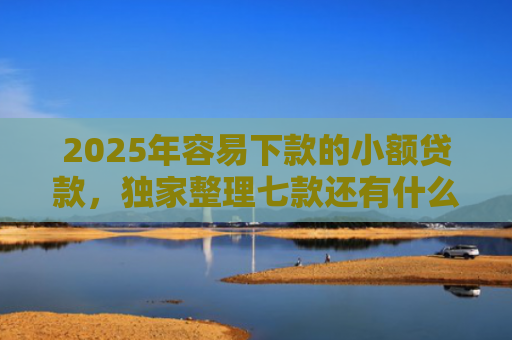 2025年容易下款的小额贷款，独家整理七款还有什么网贷口子下款