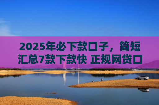 2025年必下款口子，简短汇总7款下款快 正规网贷口子
