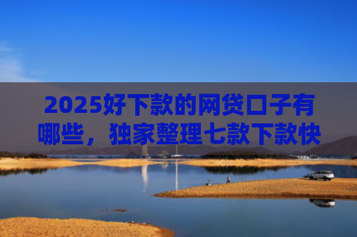 2025好下款的网贷口子有哪些，独家整理七款下款快黑户网贷口子