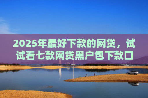2025年最好下款的网贷，试试看七款网贷黑户包下款口子