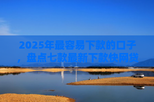 2025年最容易下款的口子，盘点七款最新下款快网贷口子