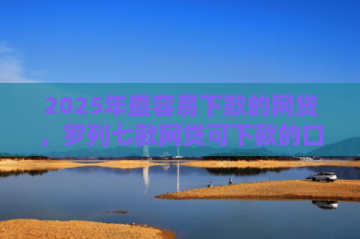 2025年最容易下款的网贷，罗列七款网贷可下款的口子