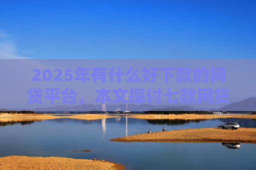 2025年有什么好下款的网贷平台，本文探讨七款网贷老口子正常下款