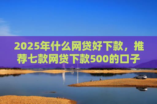 2025年什么网贷好下款，推荐七款网贷下款500的口子