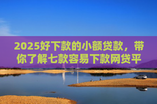 2025好下款的小额贷款，带你了解七款容易下款网贷平台口子