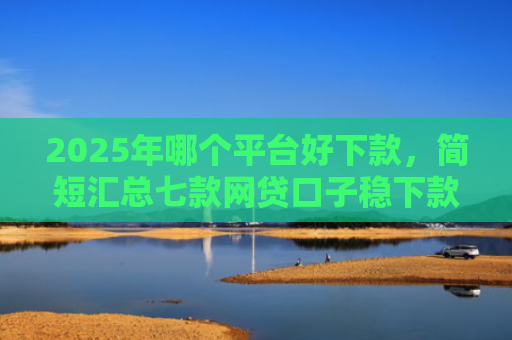 2025年哪个平台好下款，简短汇总七款网贷口子稳下款的