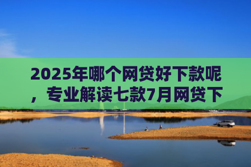 2025年哪个网贷好下款呢，专业解读七款7月网贷下款口子
