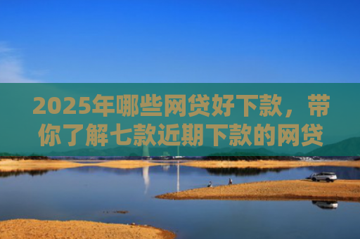 2025年哪些网贷好下款，带你了解七款近期下款的网贷口子