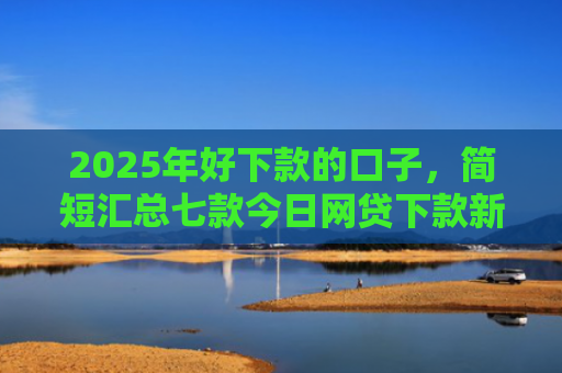 2025年好下款的口子，简短汇总七款今日网贷下款新口子