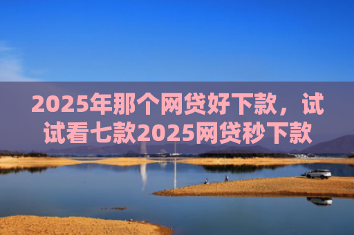 2025年那个网贷好下款，试试看七款2025网贷秒下款口子