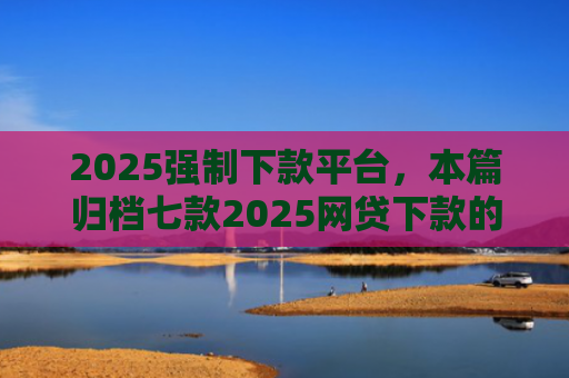 2025强制下款平台，本篇归档七款2025网贷下款的口子
