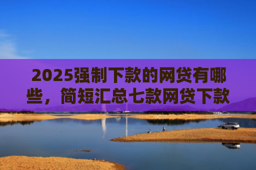 2025强制下款的网贷有哪些，简短汇总七款网贷下款高的口子