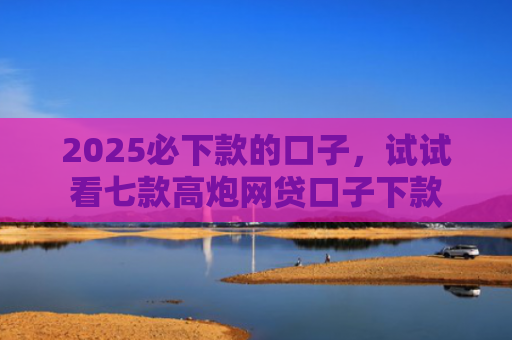 2025必下款的口子，试试看七款高炮网贷口子下款