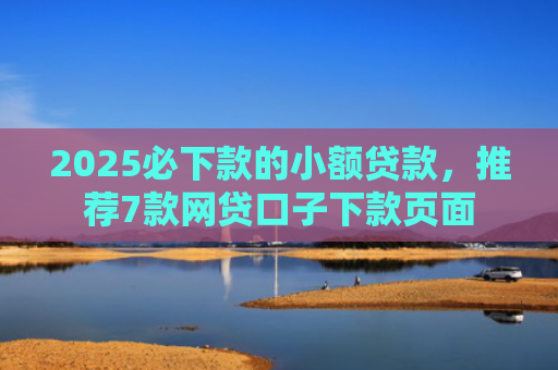 2025必下款的小额贷款，推荐7款网贷口子下款页面