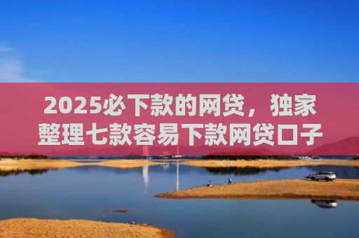 2025必下款的网贷，独家整理七款容易下款网贷口子