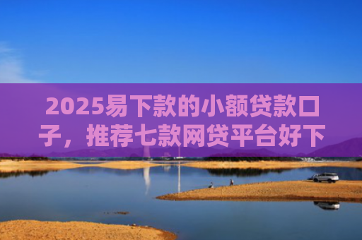 2025易下款的小额贷款口子，推荐七款网贷平台好下款的口子
