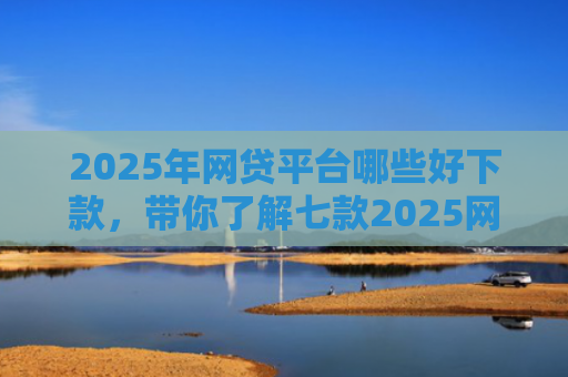 2025年网贷平台哪些好下款，带你了解七款2025网贷必下款口子
