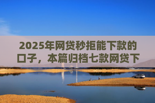 2025年网贷秒拒能下款的口子，本篇归档七款网贷下款的最新口子