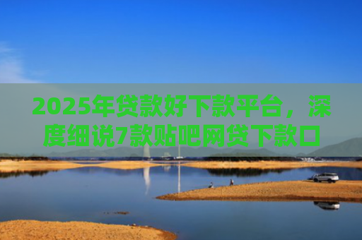 2025年贷款好下款平台，深度细说7款贴吧网贷下款口子