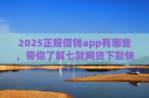 2025正规借钱app有哪些，带你了解七款网贷下款快的大口子