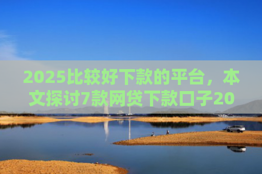 2025比较好下款的平台，本文探讨7款网贷下款口子2025