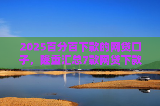 2025百分百下款的网贷口子，隆重汇总7款网贷下款口子吧