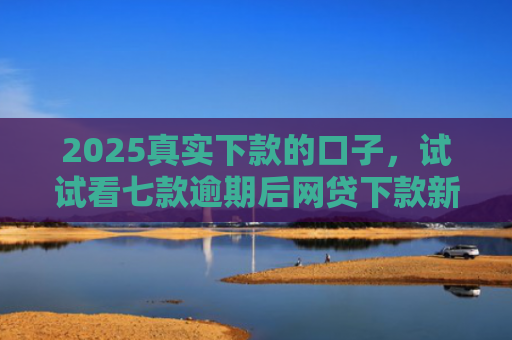 2025真实下款的口子，试试看七款逾期后网贷下款新口子
