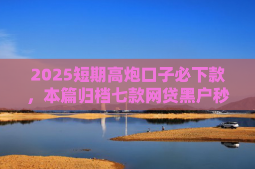 2025短期高炮口子必下款，本篇归档七款网贷黑户秒下款口子