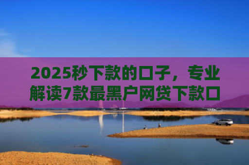 2025秒下款的口子，专业解读7款最黑户网贷下款口子
