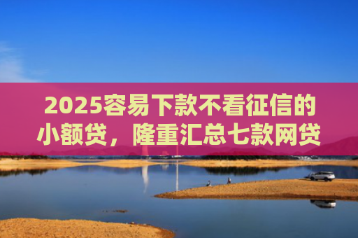 2025容易下款不看征信的小额贷，隆重汇总七款网贷口子额度大好下款