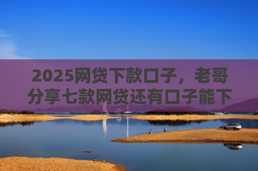 2025网贷下款口子，老哥分享七款网贷还有口子能下款吗